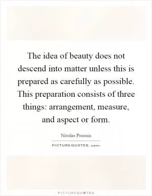 The idea of beauty does not descend into matter unless this is prepared as carefully as possible. This preparation consists of three things: arrangement, measure, and aspect or form Picture Quote #1
