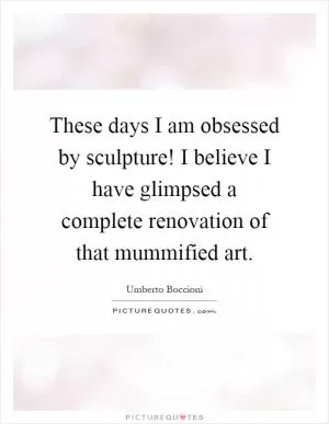 These days I am obsessed by sculpture! I believe I have glimpsed a complete renovation of that mummified art Picture Quote #1