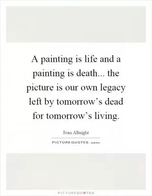 A painting is life and a painting is death... the picture is our own legacy left by tomorrow’s dead for tomorrow’s living Picture Quote #1