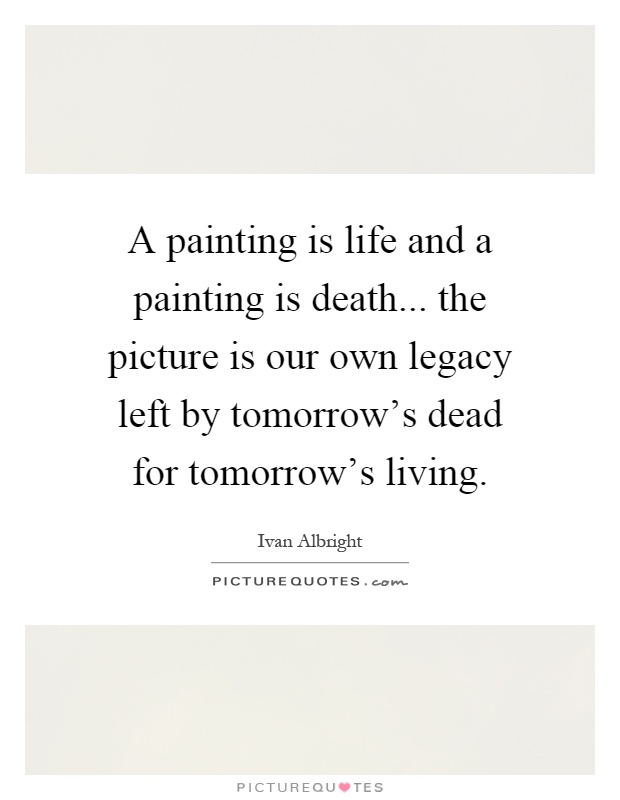 A painting is life and a painting is death... the picture is our own legacy left by tomorrow's dead for tomorrow's living Picture Quote #1