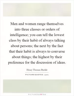 Men and women range themselves into three classes or orders of intelligence; you can tell the lowest class by their habit of always talking about persons; the next by the fact that their habit is always to converse about things; the highest by their preference for the discussion of ideas Picture Quote #1