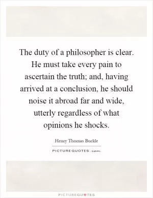 The duty of a philosopher is clear. He must take every pain to ascertain the truth; and, having arrived at a conclusion, he should noise it abroad far and wide, utterly regardless of what opinions he shocks Picture Quote #1