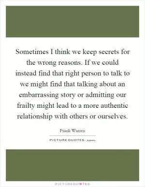 Sometimes I think we keep secrets for the wrong reasons. If we could instead find that right person to talk to we might find that talking about an embarrassing story or admitting our frailty might lead to a more authentic relationship with others or ourselves Picture Quote #1
