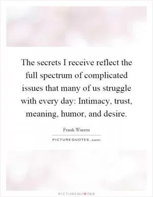 The secrets I receive reflect the full spectrum of complicated issues that many of us struggle with every day: Intimacy, trust, meaning, humor, and desire Picture Quote #1