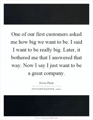 One of our first customers asked me how big we want to be. I said I want to be really big. Later, it bothered me that I answered that way. Now I say I just want to be a great company Picture Quote #1