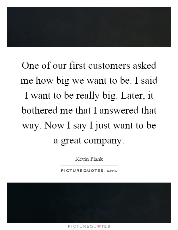 One of our first customers asked me how big we want to be. I said I want to be really big. Later, it bothered me that I answered that way. Now I say I just want to be a great company Picture Quote #1