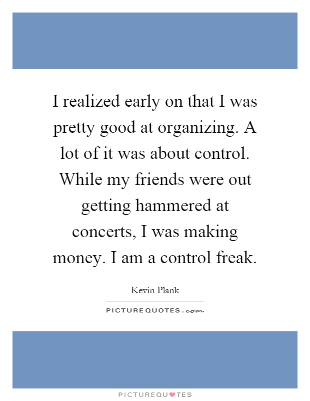I realized early on that I was pretty good at organizing. A lot of it was about control. While my friends were out getting hammered at concerts, I was making money. I am a control freak Picture Quote #1