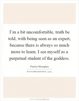 I’m a bit uncomfortable, truth be told, with being seen as an expert, because there is always so much more to learn. I see myself as a perpetual student of the goddess Picture Quote #1