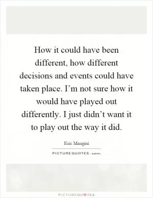 How it could have been different, how different decisions and events could have taken place. I’m not sure how it would have played out differently. I just didn’t want it to play out the way it did Picture Quote #1