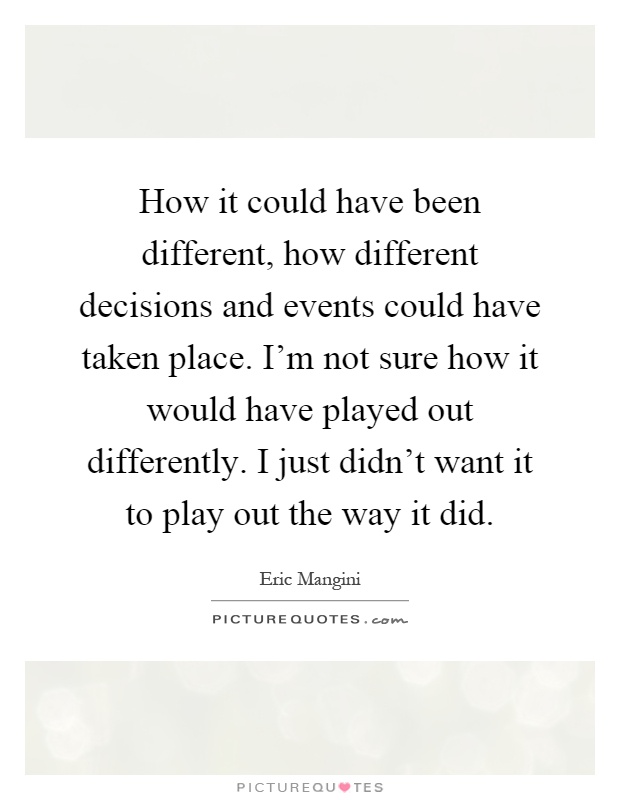How it could have been different, how different decisions and events could have taken place. I'm not sure how it would have played out differently. I just didn't want it to play out the way it did Picture Quote #1