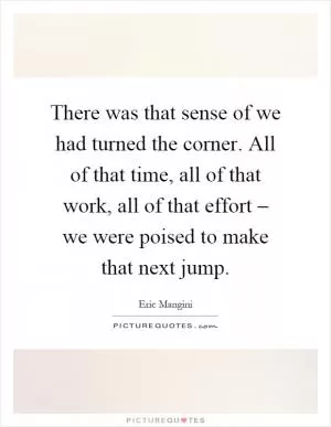 There was that sense of we had turned the corner. All of that time, all of that work, all of that effort – we were poised to make that next jump Picture Quote #1