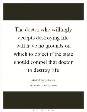 The doctor who willingly accepts destroying life will have no grounds on which to object if the state should compel that doctor to destroy life Picture Quote #1