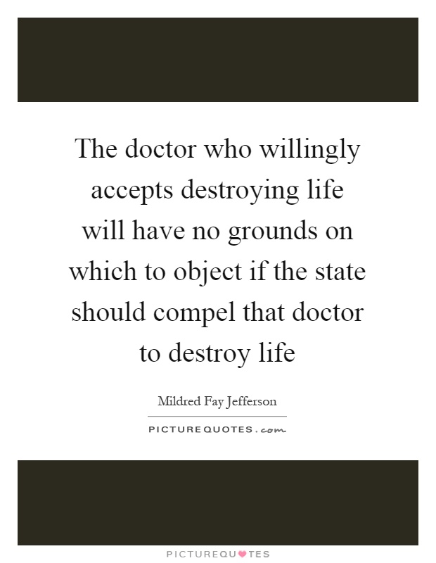 The doctor who willingly accepts destroying life will have no grounds on which to object if the state should compel that doctor to destroy life Picture Quote #1