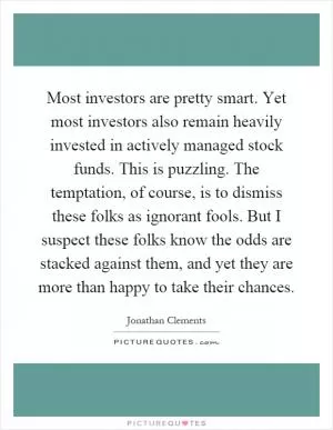 Most investors are pretty smart. Yet most investors also remain heavily invested in actively managed stock funds. This is puzzling. The temptation, of course, is to dismiss these folks as ignorant fools. But I suspect these folks know the odds are stacked against them, and yet they are more than happy to take their chances Picture Quote #1