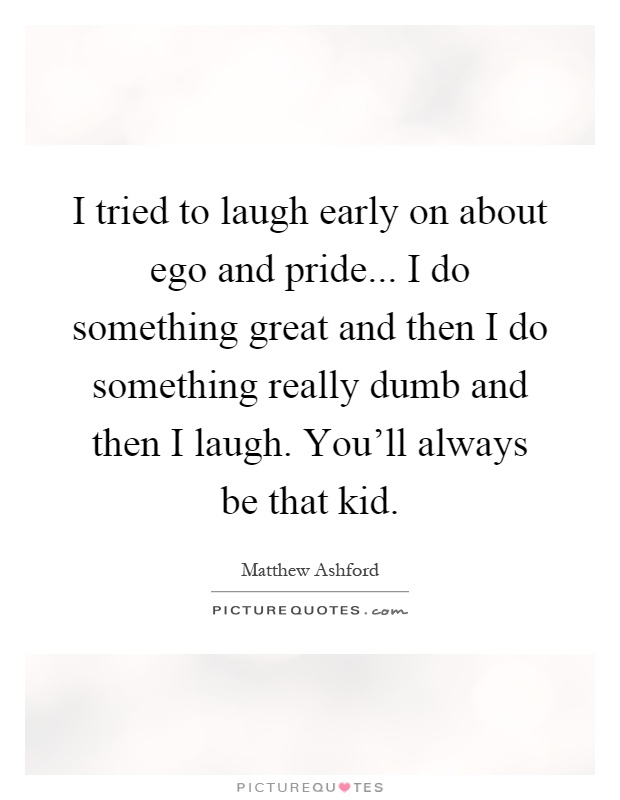 I tried to laugh early on about ego and pride... I do something great and then I do something really dumb and then I laugh. You'll always be that kid Picture Quote #1