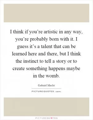 I think if you’re artistic in any way, you’re probably born with it. I guess it’s a talent that can be learned here and there, but I think the instinct to tell a story or to create something happens maybe in the womb Picture Quote #1