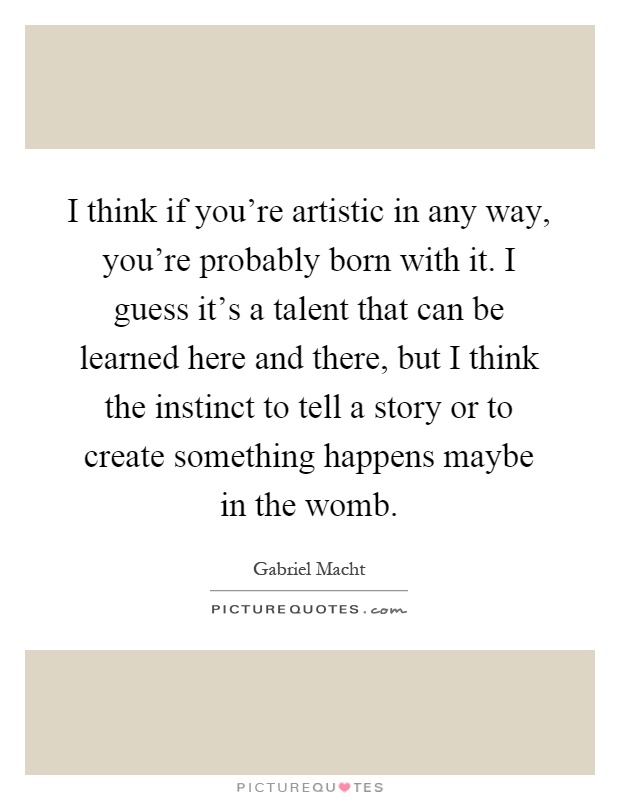 I think if you're artistic in any way, you're probably born with it. I guess it's a talent that can be learned here and there, but I think the instinct to tell a story or to create something happens maybe in the womb Picture Quote #1