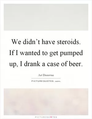 We didn’t have steroids. If I wanted to get pumped up, I drank a case of beer Picture Quote #1