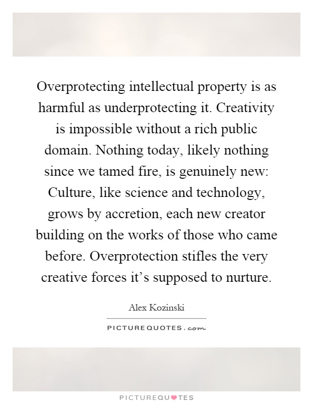 Overprotecting intellectual property is as harmful as underprotecting it. Creativity is impossible without a rich public domain. Nothing today, likely nothing since we tamed fire, is genuinely new: Culture, like science and technology, grows by accretion, each new creator building on the works of those who came before. Overprotection stifles the very creative forces it's supposed to nurture Picture Quote #1