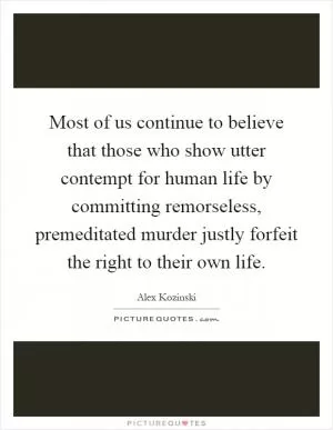 Most of us continue to believe that those who show utter contempt for human life by committing remorseless, premeditated murder justly forfeit the right to their own life Picture Quote #1
