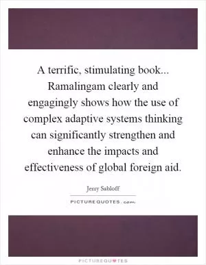 A terrific, stimulating book... Ramalingam clearly and engagingly shows how the use of complex adaptive systems thinking can significantly strengthen and enhance the impacts and effectiveness of global foreign aid Picture Quote #1