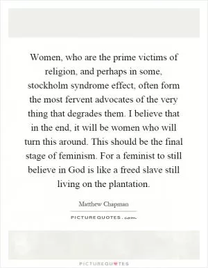 Women, who are the prime victims of religion, and perhaps in some, stockholm syndrome effect, often form the most fervent advocates of the very thing that degrades them. I believe that in the end, it will be women who will turn this around. This should be the final stage of feminism. For a feminist to still believe in God is like a freed slave still living on the plantation Picture Quote #1