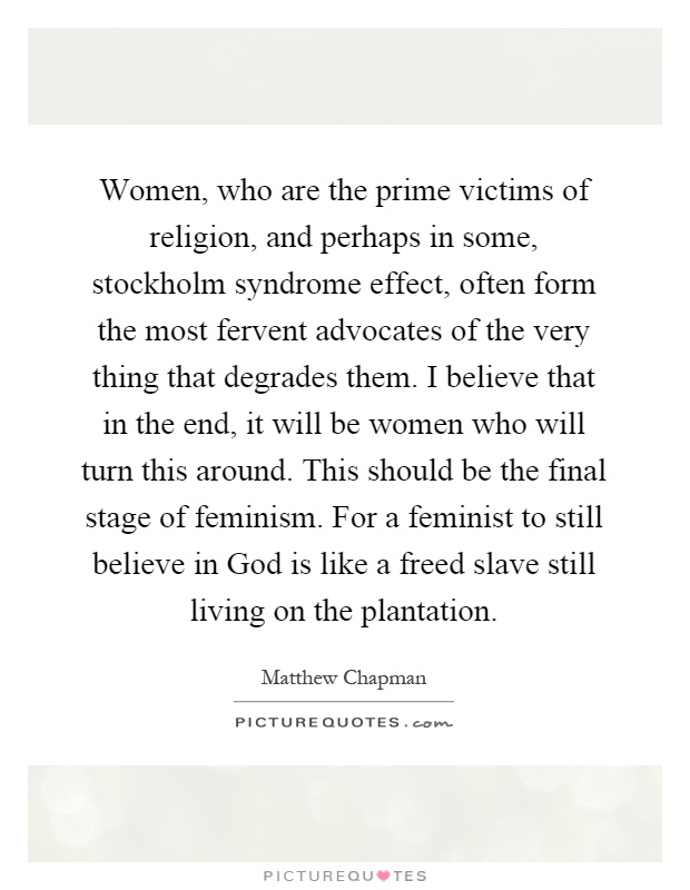 Women, who are the prime victims of religion, and perhaps in some, stockholm syndrome effect, often form the most fervent advocates of the very thing that degrades them. I believe that in the end, it will be women who will turn this around. This should be the final stage of feminism. For a feminist to still believe in God is like a freed slave still living on the plantation Picture Quote #1