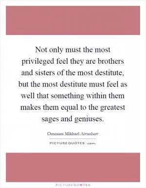 Not only must the most privileged feel they are brothers and sisters of the most destitute, but the most destitute must feel as well that something within them makes them equal to the greatest sages and geniuses Picture Quote #1