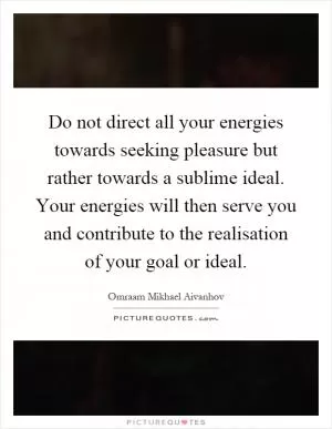 Do not direct all your energies towards seeking pleasure but rather towards a sublime ideal. Your energies will then serve you and contribute to the realisation of your goal or ideal Picture Quote #1