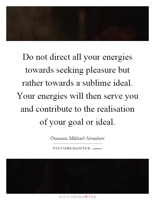 Do not direct all your energies towards seeking pleasure but rather towards a sublime ideal. Your energies will then serve you and contribute to the realisation of your goal or ideal Picture Quote #1