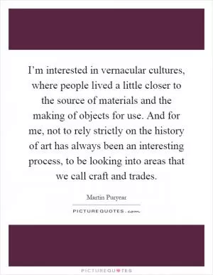 I’m interested in vernacular cultures, where people lived a little closer to the source of materials and the making of objects for use. And for me, not to rely strictly on the history of art has always been an interesting process, to be looking into areas that we call craft and trades Picture Quote #1