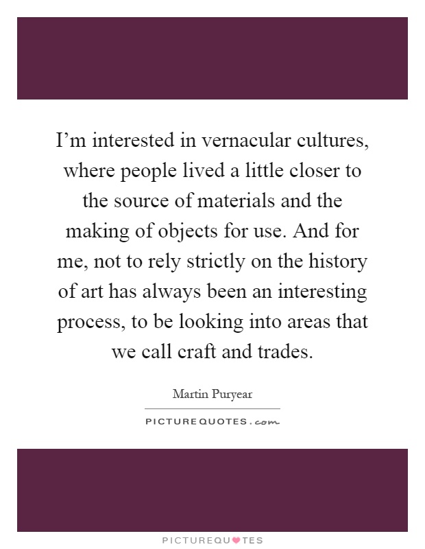 I'm interested in vernacular cultures, where people lived a little closer to the source of materials and the making of objects for use. And for me, not to rely strictly on the history of art has always been an interesting process, to be looking into areas that we call craft and trades Picture Quote #1
