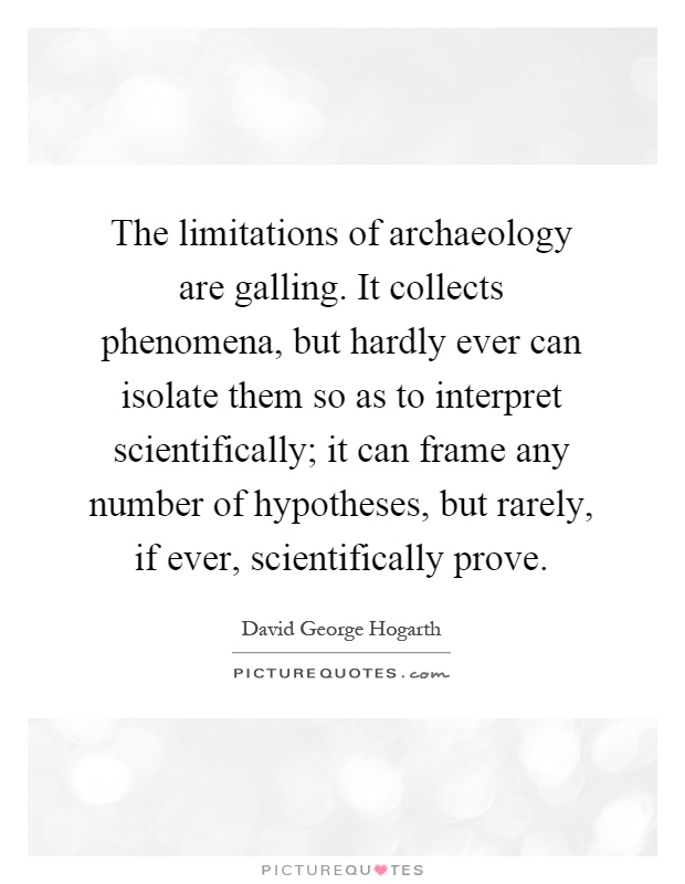 The limitations of archaeology are galling. It collects phenomena, but hardly ever can isolate them so as to interpret scientifically; it can frame any number of hypotheses, but rarely, if ever, scientifically prove Picture Quote #1