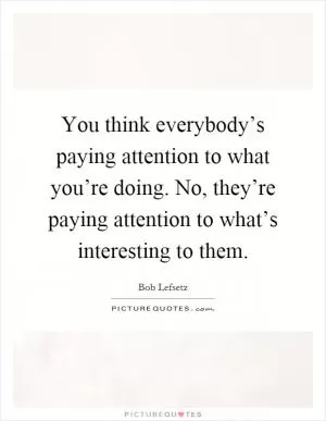 You think everybody’s paying attention to what you’re doing. No, they’re paying attention to what’s interesting to them Picture Quote #1
