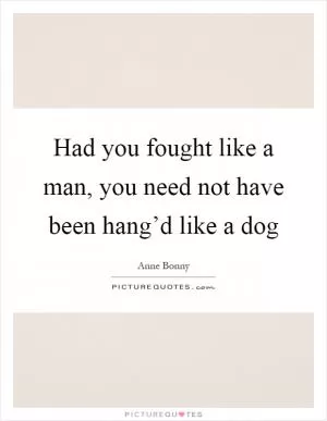 Had you fought like a man, you need not have been hang’d like a dog Picture Quote #1