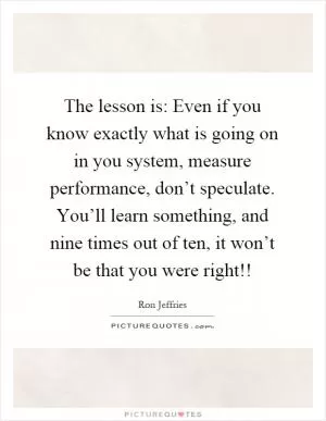 The lesson is: Even if you know exactly what is going on in you system, measure performance, don’t speculate. You’ll learn something, and nine times out of ten, it won’t be that you were right!! Picture Quote #1
