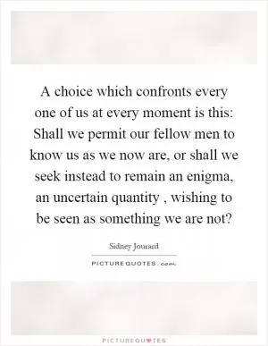 A choice which confronts every one of us at every moment is this: Shall we permit our fellow men to know us as we now are, or shall we seek instead to remain an enigma, an uncertain quantity, wishing to be seen as something we are not? Picture Quote #1