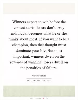 Winners expect to win before the contest starts; losers don’t. Any individual becomes what he or she thinks about most. If you want to be a champion, then that thought must dominate your life. But most important, winners dwell on the rewards of winning; losers dwell on the penalties of failure Picture Quote #1