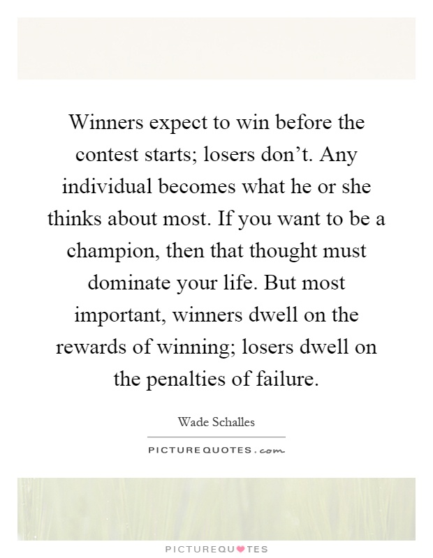 Winners expect to win before the contest starts; losers don't. Any individual becomes what he or she thinks about most. If you want to be a champion, then that thought must dominate your life. But most important, winners dwell on the rewards of winning; losers dwell on the penalties of failure Picture Quote #1