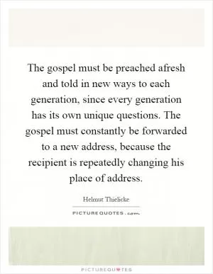 The gospel must be preached afresh and told in new ways to each generation, since every generation has its own unique questions. The gospel must constantly be forwarded to a new address, because the recipient is repeatedly changing his place of address Picture Quote #1