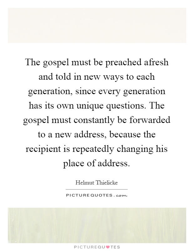 The gospel must be preached afresh and told in new ways to each generation, since every generation has its own unique questions. The gospel must constantly be forwarded to a new address, because the recipient is repeatedly changing his place of address Picture Quote #1