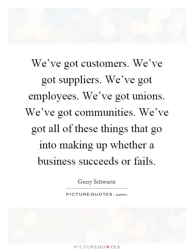 We've got customers. We've got suppliers. We've got employees. We've got unions. We've got communities. We've got all of these things that go into making up whether a business succeeds or fails Picture Quote #1