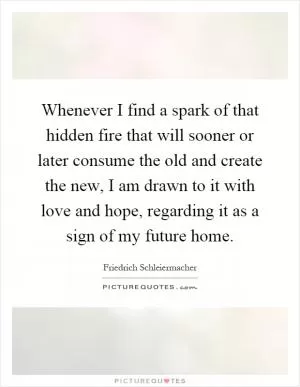 Whenever I find a spark of that hidden fire that will sooner or later consume the old and create the new, I am drawn to it with love and hope, regarding it as a sign of my future home Picture Quote #1