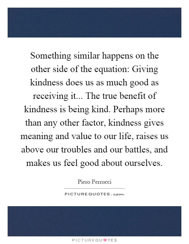 Something similar happens on the other side of the equation: Giving kindness does us as much good as receiving it... The true benefit of kindness is being kind. Perhaps more than any other factor, kindness gives meaning and value to our life, raises us above our troubles and our battles, and makes us feel good about ourselves Picture Quote #1