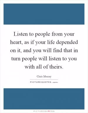 Listen to people from your heart, as if your life depended on it, and you will find that in turn people will listen to you with all of theirs Picture Quote #1