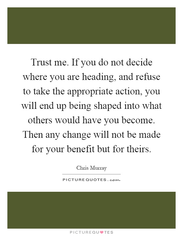 Trust me. If you do not decide where you are heading, and refuse to take the appropriate action, you will end up being shaped into what others would have you become. Then any change will not be made for your benefit but for theirs Picture Quote #1