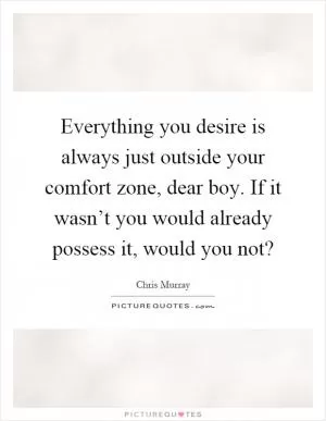 Everything you desire is always just outside your comfort zone, dear boy. If it wasn’t you would already possess it, would you not? Picture Quote #1