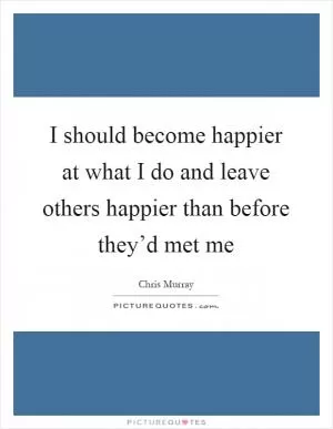 I should become happier at what I do and leave others happier than before they’d met me Picture Quote #1