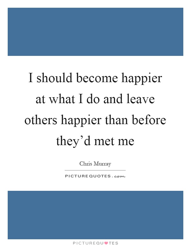 I should become happier at what I do and leave others happier than before they'd met me Picture Quote #1
