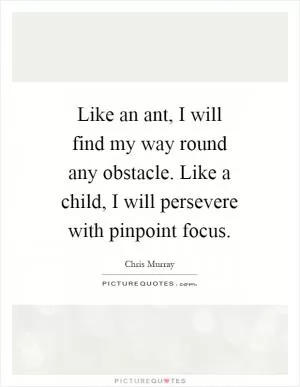 Like an ant, I will find my way round any obstacle. Like a child, I will persevere with pinpoint focus Picture Quote #1